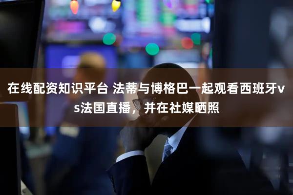 在线配资知识平台 法蒂与博格巴一起观看西班牙vs法国直播，并在社媒晒照
